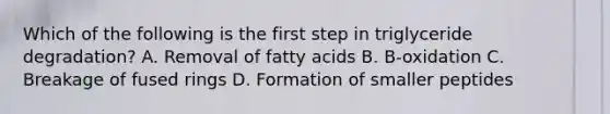 Which of the following is the first step in triglyceride degradation? A. Removal of fatty acids B. B-oxidation C. Breakage of fused rings D. Formation of smaller peptides