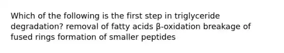 Which of the following is the first step in triglyceride degradation? removal of fatty acids β-oxidation breakage of fused rings formation of smaller peptides