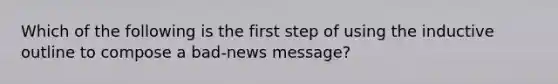 Which of the following is the first step of using the inductive outline to compose a bad-news message?