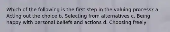 Which of the following is the first step in the valuing process? a. Acting out the choice b. Selecting from alternatives c. Being happy with personal beliefs and actions d. Choosing freely