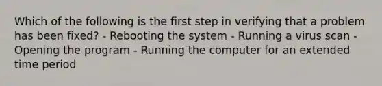 Which of the following is the first step in verifying that a problem has been fixed? - Rebooting the system - Running a virus scan - Opening the program - Running the computer for an extended time period