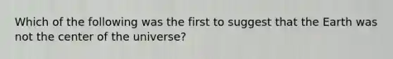 Which of the following was the first to suggest that the Earth was not the center of the universe?