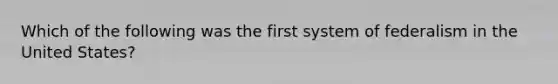 Which of the following was the first system of federalism in the United States?