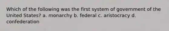 Which of the following was the first system of government of the United States? a. monarchy b. federal c. aristocracy d. confederation