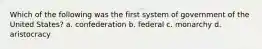 Which of the following was the first system of government of the United States? a. confederation b. federal c. monarchy d. aristocracy