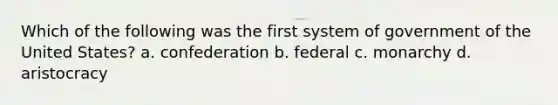 Which of the following was the first system of government of the United States? a. confederation b. federal c. monarchy d. aristocracy