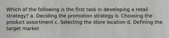 Which of the following is the first task in developing a retail strategy? a. Deciding the promotion strategy b. Choosing the product assortment c. Selecting the store location d. Defining the target market