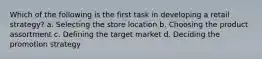 Which of the following is the first task in developing a retail strategy? a. Selecting the store location b. Choosing the product assortment c. Defining the target market d. Deciding the promotion strategy