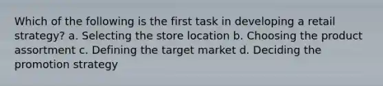 Which of the following is the first task in developing a retail strategy? a. Selecting the store location b. Choosing the product assortment c. Defining the target market d. Deciding the promotion strategy