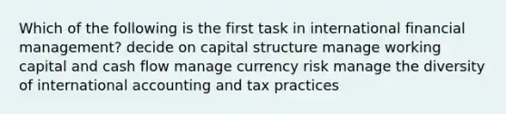 Which of the following is the first task in international financial management? decide on capital structure manage working capital and cash flow manage currency risk manage the diversity of international accounting and tax practices