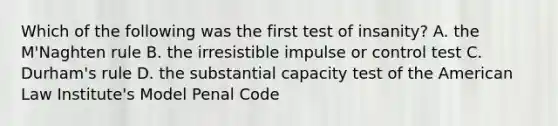 Which of the following was the first test of insanity? A. the M'Naghten rule B. the irresistible impulse or control test C. Durham's rule D. the substantial capacity test of the American Law Institute's Model Penal Code