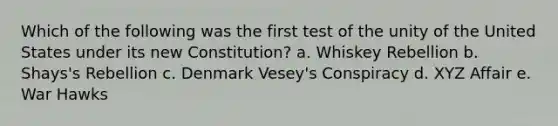 Which of the following was the first test of the unity of the United States under its new Constitution? a. Whiskey Rebellion b. Shays's Rebellion c. Denmark Vesey's Conspiracy d. XYZ Affair e. War Hawks