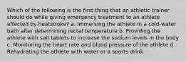 Which of the following is the first thing that an athletic trainer should do while giving emergency treatment to an athlete affected by heatstroke? a. Immersing the athlete in a cold-water bath after determining rectal temperature b. Providing the athlete with salt tablets to increase the sodium levels in the body c. Monitoring the heart rate and blood pressure of the athlete d. Rehydrating the athlete with water or a sports drink