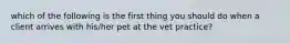 which of the following is the first thing you should do when a client arrives with his/her pet at the vet practice?