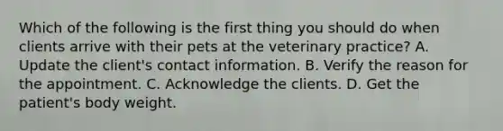 Which of the following is the first thing you should do when clients arrive with their pets at the veterinary practice? A. Update the client's contact information. B. Verify the reason for the appointment. C. Acknowledge the clients. D. Get the patient's body weight.