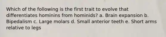 Which of the following is the first trait to evolve that differentiates hominins from hominids? a. Brain expansion b. Bipedalism c. Large molars d. Small anterior teeth e. Short arms relative to legs