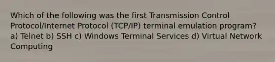 Which of the following was the first Transmission Control Protocol/Internet Protocol (TCP/IP) terminal emulation program? a) Telnet b) SSH c) Windows Terminal Services d) Virtual Network Computing