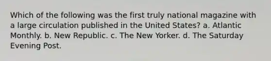 Which of the following was the first truly national magazine with a large circulation published in the United States? a. Atlantic Monthly. b. New Republic. c. The New Yorker. d. The Saturday Evening Post.