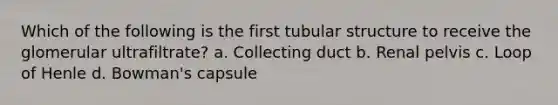 Which of the following is the first tubular structure to receive the glomerular ultrafiltrate? a. Collecting duct b. Renal pelvis c. Loop of Henle d. Bowman's capsule