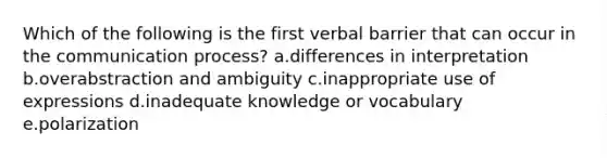 Which of the following is the first verbal barrier that can occur in the communication process? a.differences in interpretation b.overabstraction and ambiguity c.inappropriate use of expressions d.inadequate knowledge or vocabulary e.polarization