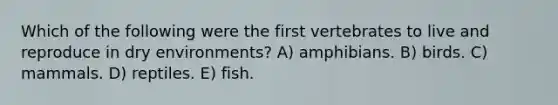 Which of the following were the first vertebrates to live and reproduce in dry environments? A) amphibians. B) birds. C) mammals. D) reptiles. E) fish.