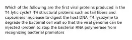 Which of the following are the first viral proteins produced in the T4 lytic cycle? -T4 structural proteins such as tail fibers and capsomers -nuclease to digest the host DNA -T4 lysozyme to degrade the bacterial cell wall so that the viral genome can be injected -protein to stop the bacterial RNA polymerase from recognizing bacterial promotors