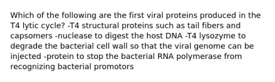 Which of the following are the first viral proteins produced in the T4 lytic cycle? -T4 structural proteins such as tail fibers and capsomers -nuclease to digest the host DNA -T4 lysozyme to degrade the bacterial cell wall so that the viral genome can be injected -protein to stop the bacterial RNA polymerase from recognizing bacterial promotors