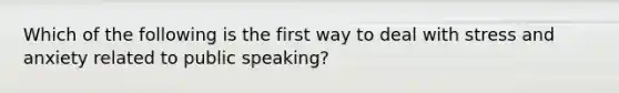 Which of the following is the first way to deal with stress and anxiety related to public speaking?