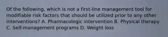 Of the following, which is not a first-line management tool for modifiable risk factors that should be utilized prior to any other interventions? A. Pharmacologic intervention B. Physical therapy C. Self-management programs D. Weight loss