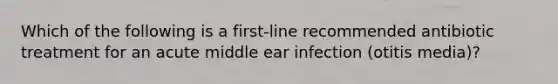 Which of the following is a first-line recommended antibiotic treatment for an acute middle ear infection (otitis media)?