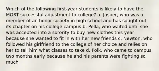 Which of the following first-year students is likely to have the MOST successful adjustment to college? a. Jasper, who was a member of an honor society in high school and has sought out its chapter on his college campus b. Pella, who waited until she was accepted into a sorority to buy new clothes this year because she wanted to fit in with her new friends c. Newton, who followed his girlfriend to the college of her choice and relies on her to tell him what classes to take d. Polk, who came to campus two months early because he and his parents were fighting so much