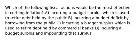 Which of the following fiscal actions would be the most effective in curbing inflation? A) incurring a budget surplus which is used to retire debt held by the public B) incurring a budget deficit by borrowing from the public C) incurring a budget surplus which is used to retire debt held by commercial banks D) incurring a budget surplus and impounding that surplus