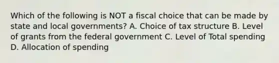 Which of the following is NOT a fiscal choice that can be made by state and local governments? A. Choice of tax structure B. Level of grants from the federal government C. Level of Total spending D. Allocation of spending