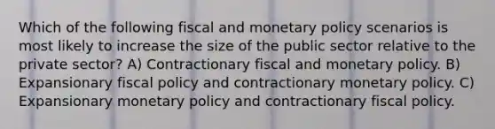 Which of the following fiscal and monetary policy scenarios is most likely to increase the size of the public sector relative to the private sector? A) Contractionary fiscal and monetary policy. B) Expansionary fiscal policy and contractionary monetary policy. C) Expansionary monetary policy and contractionary fiscal policy.