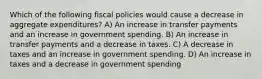 Which of the following fiscal policies would cause a decrease in aggregate expenditures? A) An increase in transfer payments and an increase in government spending. B) An increase in transfer payments and a decrease in taxes. C) A decrease in taxes and an increase in government spending. D) An increase in taxes and a decrease in government spending