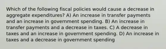 Which of the following fiscal policies would cause a decrease in aggregate expenditures? A) An increase in transfer payments and an increase in government spending. B) An increase in transfer payments and a decrease in taxes. C) A decrease in taxes and an increase in government spending. D) An increase in taxes and a decrease in government spending