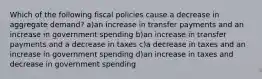 Which of the following fiscal policies cause a decrease in aggregate demand? a)an increase in transfer payments and an increase in government spending b)an increase in transfer payments and a decrease in taxes c)a decrease in taxes and an increase in government spending d)an increase in taxes and decrease in government spending