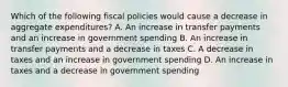 Which of the following fiscal policies would cause a decrease in aggregate expenditures? A. An increase in transfer payments and an increase in government spending B. An increase in transfer payments and a decrease in taxes C. A decrease in taxes and an increase in government spending D. An increase in taxes and a decrease in government spending