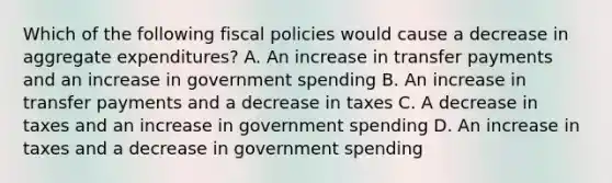 Which of the following fiscal policies would cause a decrease in aggregate expenditures? A. An increase in transfer payments and an increase in government spending B. An increase in transfer payments and a decrease in taxes C. A decrease in taxes and an increase in government spending D. An increase in taxes and a decrease in government spending