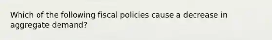 Which of the following fiscal policies cause a decrease in aggregate demand?