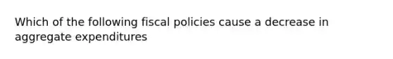 Which of the following fiscal policies cause a decrease in aggregate expenditures