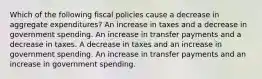 Which of the following fiscal policies cause a decrease in aggregate expenditures? An increase in taxes and a decrease in government spending. An increase in transfer payments and a decrease in taxes. A decrease in taxes and an increase in government spending. An increase in transfer payments and an increase in government spending.