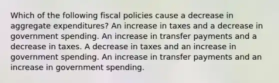 Which of the following fiscal policies cause a decrease in aggregate expenditures? An increase in taxes and a decrease in government spending. An increase in transfer payments and a decrease in taxes. A decrease in taxes and an increase in government spending. An increase in transfer payments and an increase in government spending.