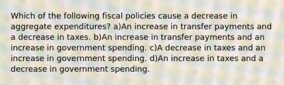 Which of the following fiscal policies cause a decrease in aggregate expenditures? a)An increase in transfer payments and a decrease in taxes. b)An increase in transfer payments and an increase in government spending. c)A decrease in taxes and an increase in government spending. d)An increase in taxes and a decrease in government spending.