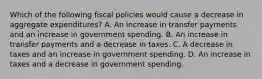 Which of the following fiscal policies would cause a decrease in aggregate expenditures? A. An increase in transfer payments and an increase in government spending. B. An increase in transfer payments and a decrease in taxes. C. A decrease in taxes and an increase in government spending. D. An increase in taxes and a decrease in government spending.