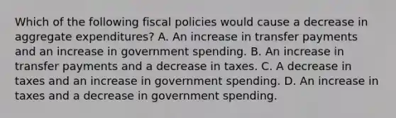 Which of the following fiscal policies would cause a decrease in aggregate expenditures? A. An increase in transfer payments and an increase in government spending. B. An increase in transfer payments and a decrease in taxes. C. A decrease in taxes and an increase in government spending. D. An increase in taxes and a decrease in government spending.