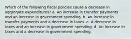 Which of the following fiscal policies cause a decrease in aggregate expenditures? a. An increase in transfer payments and an increase in government spending. b. An increase in transfer payments and a decrease in taxes. c. A decrease in taxes and an increase in government spending. d. An increase in taxes and a decrease in government spending.