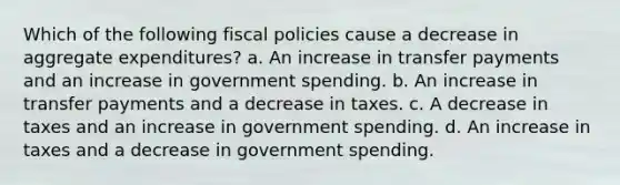 Which of the following fiscal policies cause a decrease in aggregate expenditures? a. An increase in transfer payments and an increase in government spending. b. An increase in transfer payments and a decrease in taxes. c. A decrease in taxes and an increase in government spending. d. An increase in taxes and a decrease in government spending.