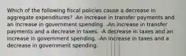 Which of the following fiscal policies cause a decrease in aggregate expenditures? -An increase in transfer payments and an increase in government spending. -An increase in transfer payments and a decrease in taxes. -A decrease in taxes and an increase in government spending. -An increase in taxes and a decrease in government spending.