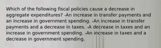 Which of the following fiscal policies cause a decrease in aggregate expenditures? -An increase in transfer payments and an increase in government spending. -An increase in transfer payments and a decrease in taxes. -A decrease in taxes and an increase in government spending. -An increase in taxes and a decrease in government spending.